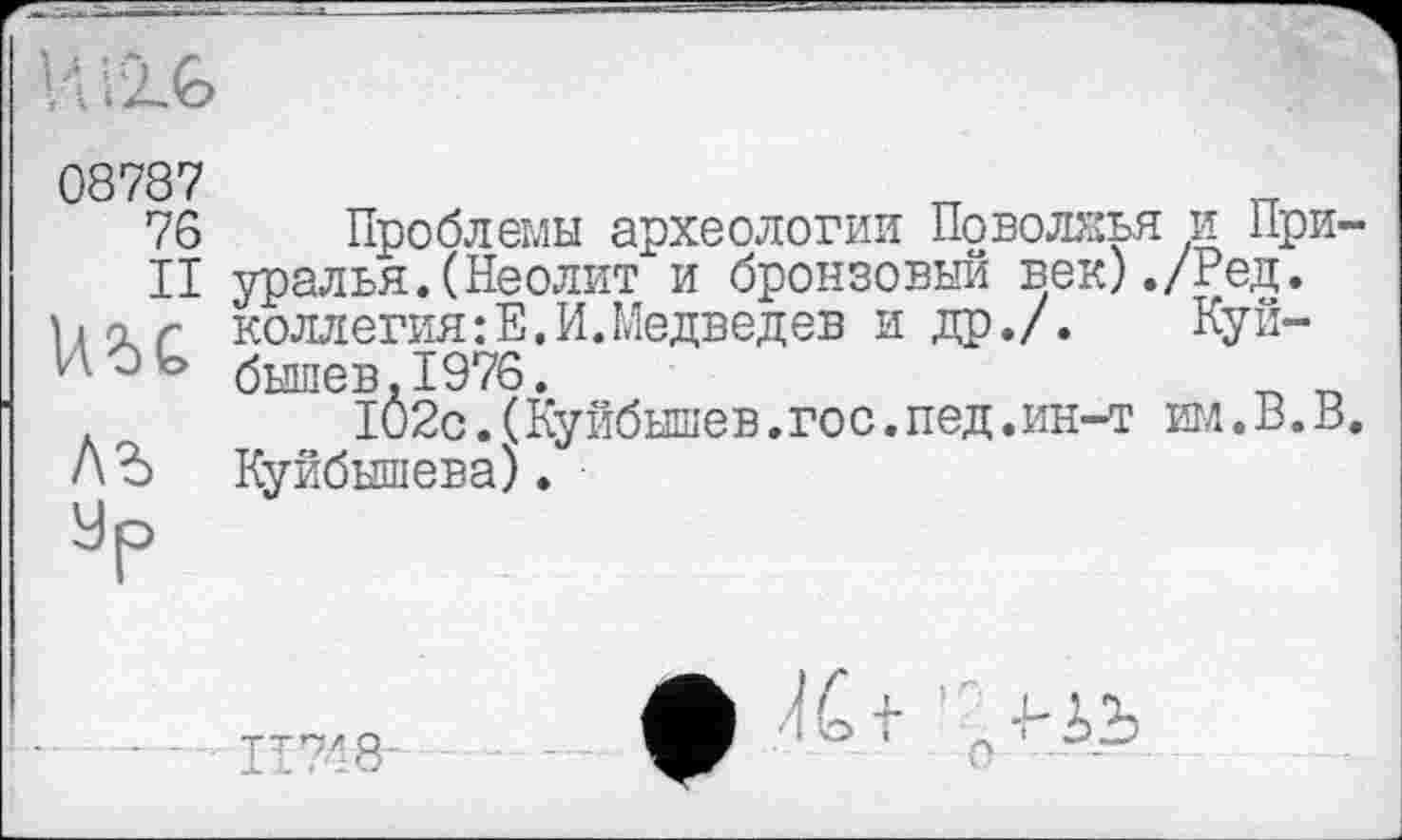 ﻿08787
76 Проблемы археологии Поволжья и При-
II уралья.(Неолит и бронзовый век)./Ред.
Хк'хс коллегия :Е. И. Медведев и др./. Куй-н О ь бышев 1976.
IÔ2c.(Куйбышев.гос.пед.ин-т им.В.В.
АЪ Куйбышева).
Ур
ТТ7< Я-
